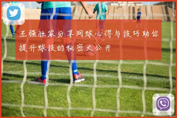 王强独家分享网球心得与技巧助你提升球技的秘密大公开