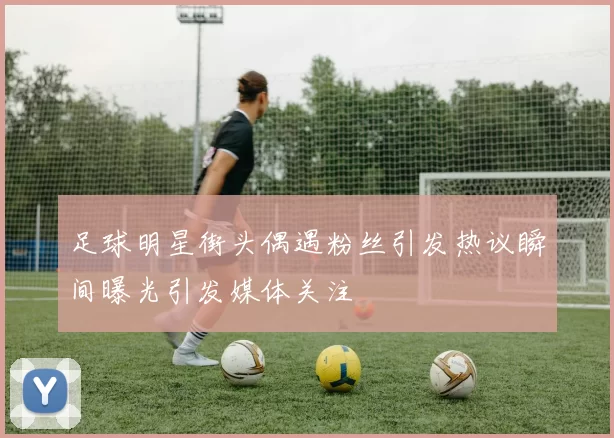 足球明星街头偶遇粉丝引发热议瞬间曝光引发媒体关注