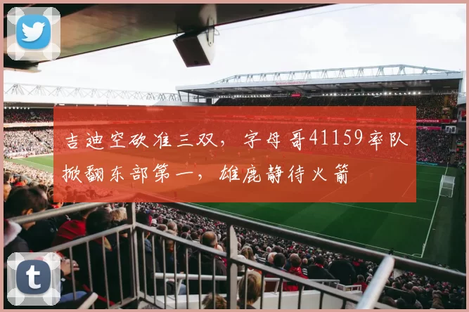 吉迪空砍准三双，字母哥41159率队掀翻东部第一，雄鹿静待火箭