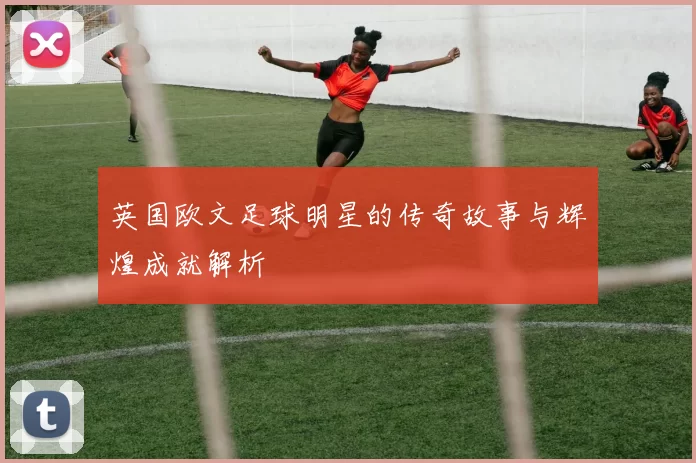 英国欧文足球明星的传奇故事与辉煌成就解析