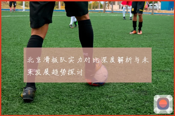 北京滑板队实力对比深度解析与未来发展趋势探讨