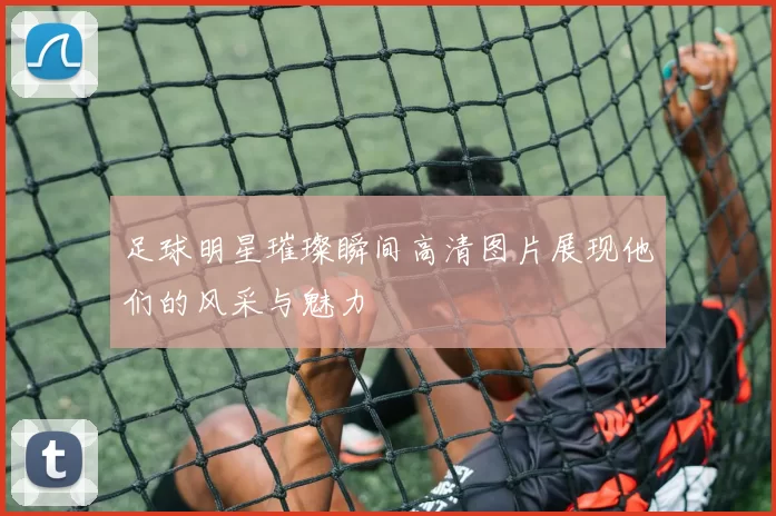 足球明星璀璨瞬间高清图片展现他们的风采与魅力