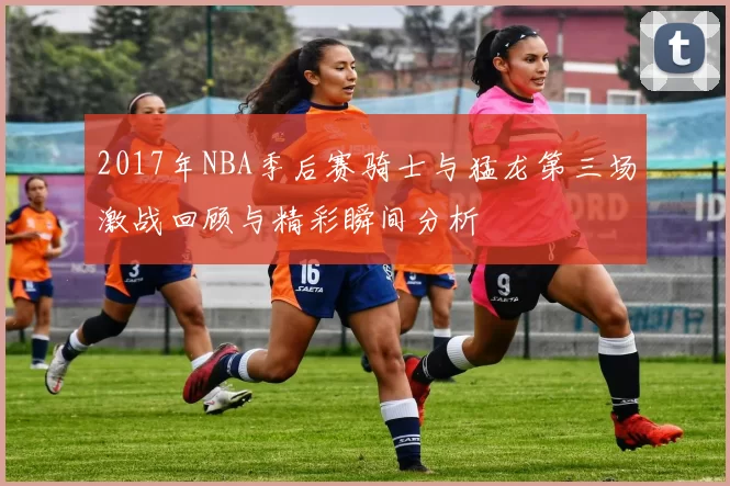 2017年NBA季后赛骑士与猛龙第三场激战回顾与精彩瞬间分析
