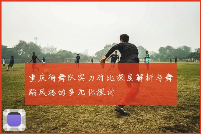 重庆街舞队实力对比深度解析与舞蹈风格的多元化探讨