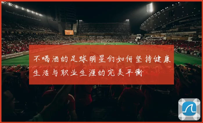 不喝酒的足球明星们如何坚持健康生活与职业生涯的完美平衡