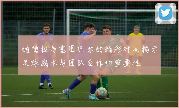 通德拉与塞图巴尔的精彩对决揭示足球战术与团队合作的重要性