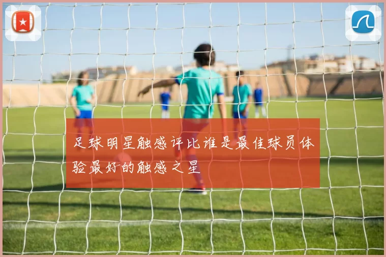 足球明星触感评比谁是最佳球员体验最好的触感之星