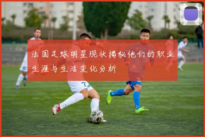 法国足球明星现状揭秘他们的职业生涯与生活变化分析