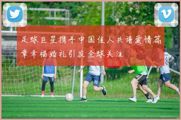 足球巨星携手中国佳人共谱爱情篇章幸福婚礼引发全球关注