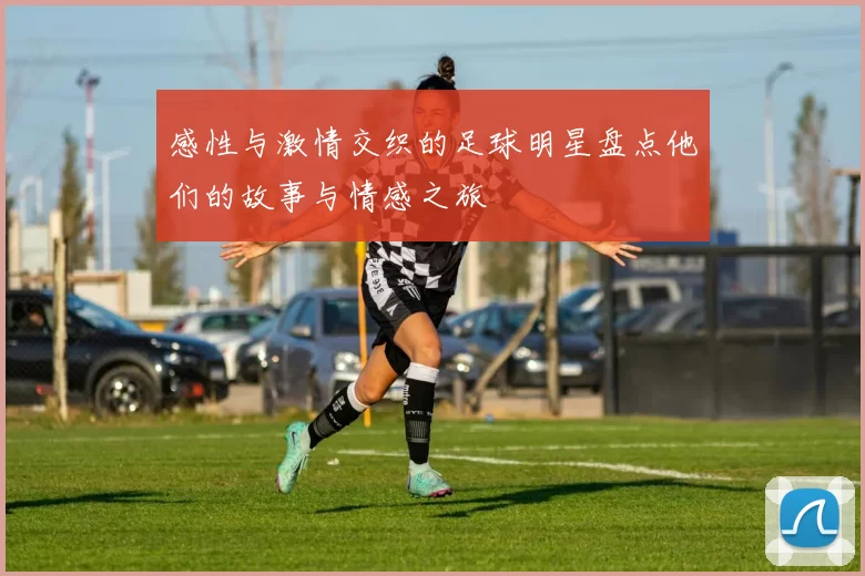 感性与激情交织的足球明星盘点他们的故事与情感之旅