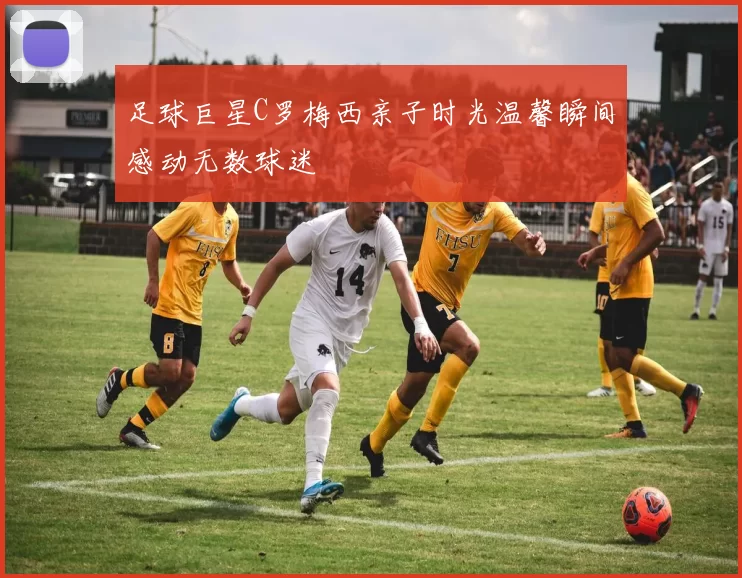 足球巨星C罗梅西亲子时光温馨瞬间感动无数球迷