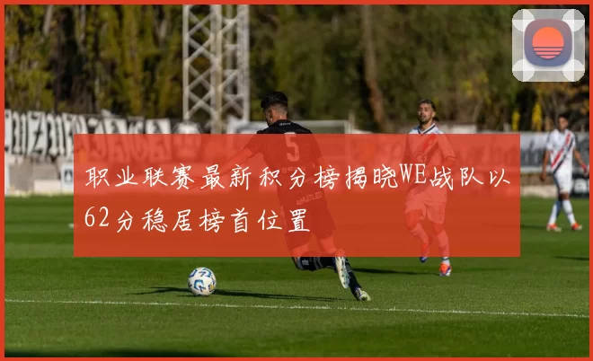 职业联赛最新积分榜揭晓WE战队以62分稳居榜首位置
