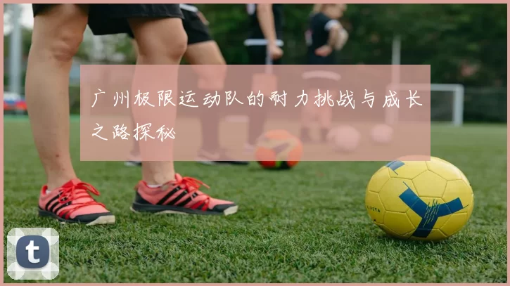 广州极限运动队的耐力挑战与成长之路探秘