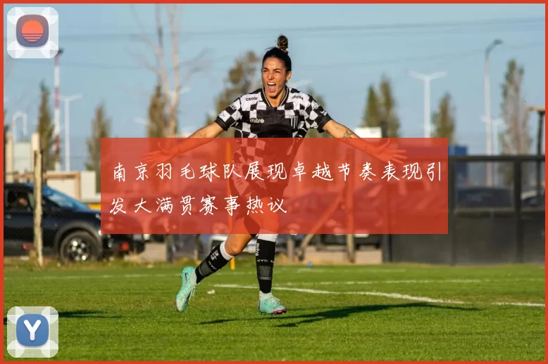 南京羽毛球队展现卓越节奏表现引发大满贯赛事热议