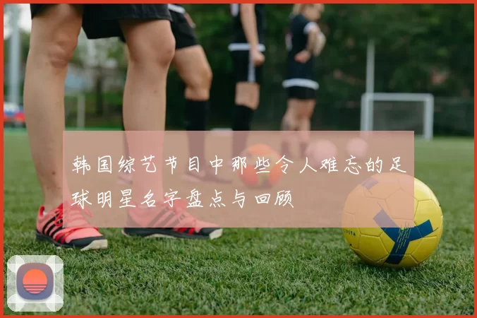 韩国综艺节目中那些令人难忘的足球明星名字盘点与回顾