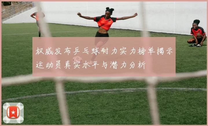 权威发布乒乓球耐力实力榜单揭示运动员真实水平与潜力分析