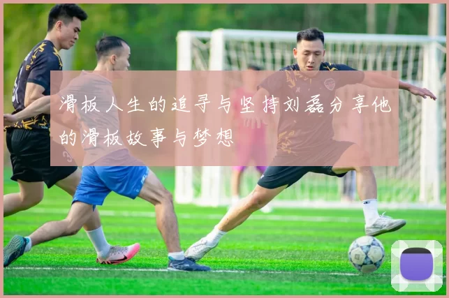 滑板人生的追寻与坚持刘磊分享他的滑板故事与梦想