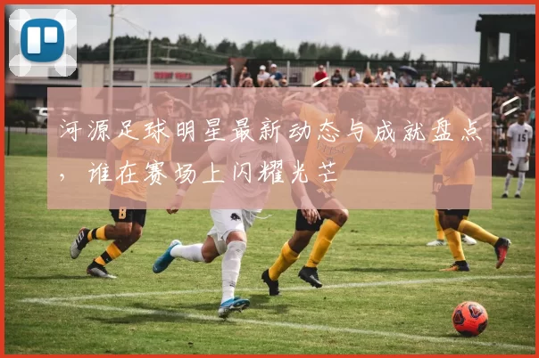 河源足球明星最新动态与成就盘点，谁在赛场上闪耀光芒