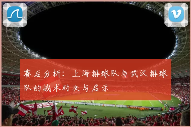 赛后分析：上海排球队与武汉排球队的战术对决与启示