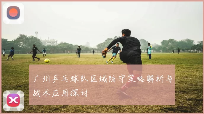 广州乒乓球队区域防守策略解析与战术应用探讨