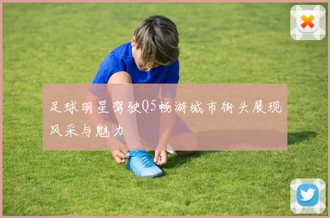 足球明星驾驶Q5畅游城市街头展现风采与魅力