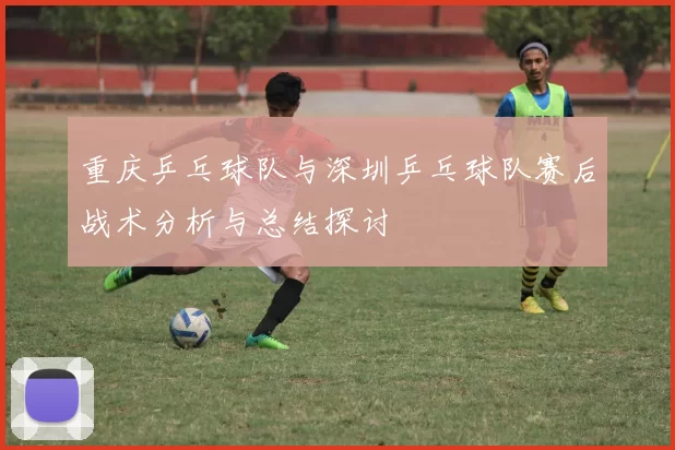 重庆乒乓球队与深圳乒乓球队赛后战术分析与总结探讨