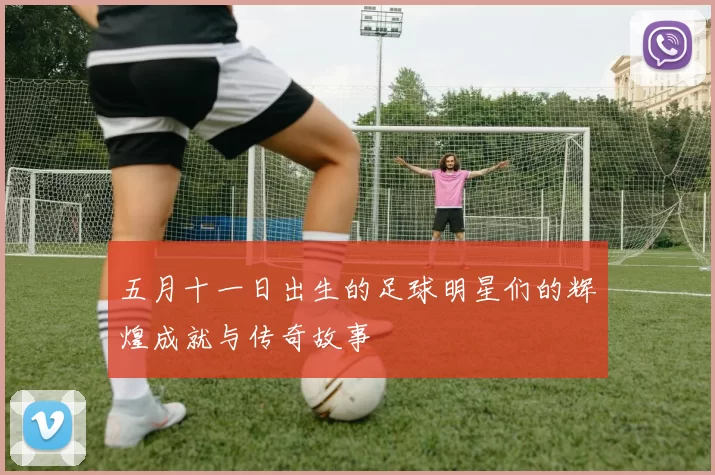 五月十一日出生的足球明星们的辉煌成就与传奇故事