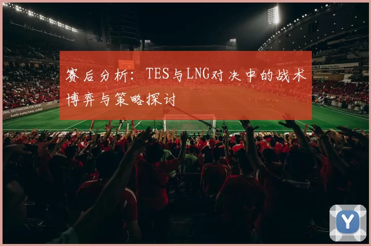 赛后分析：TES与LNG对决中的战术博弈与策略探讨