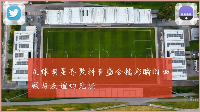 足球明星齐聚抖音盛会精彩瞬间回顾与友谊的见证