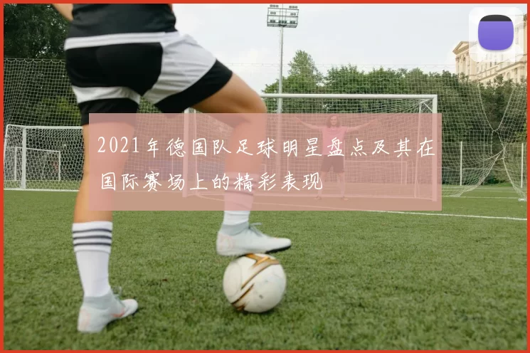 2021年德国队足球明星盘点及其在国际赛场上的精彩表现