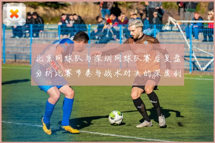 北京网球队与深圳网球队赛后复盘分析比赛节奏与战术对决的深度剖析