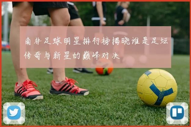 南非足球明星排行榜揭晓谁是足坛传奇与新星的巅峰对决