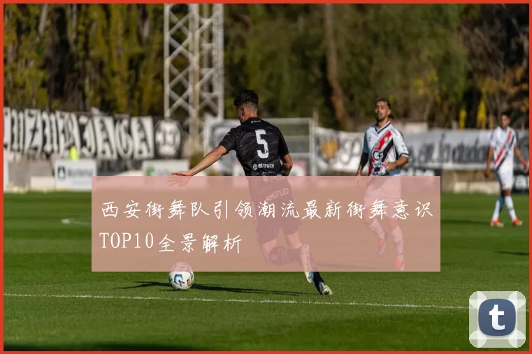 西安街舞队引领潮流最新街舞意识TOP10全景解析