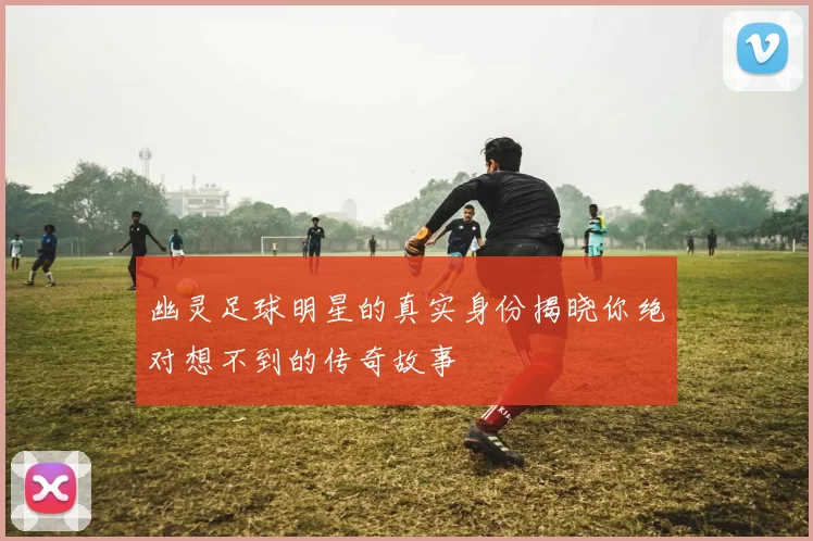 幽灵足球明星的真实身份揭晓你绝对想不到的传奇故事
