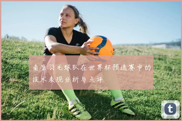 南京羽毛球队在世界杯预选赛中的技术表现分析与点评