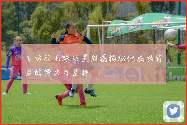 专访羽毛球明星周磊揭秘他成功背后的努力与坚持