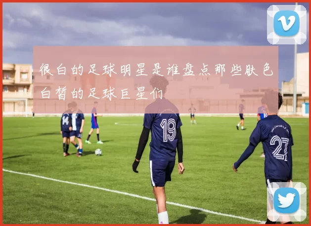 很白的足球明星是谁盘点那些肤色白皙的足球巨星们