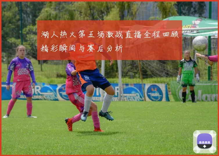 湖人热火第五场激战直播全程回顾精彩瞬间与赛后分析