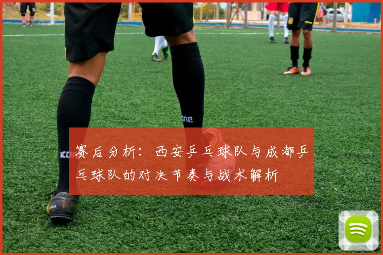 赛后分析：西安乒乓球队与成都乒乓球队的对决节奏与战术解析