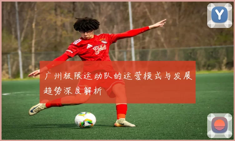 广州极限运动队的运营模式与发展趋势深度解析