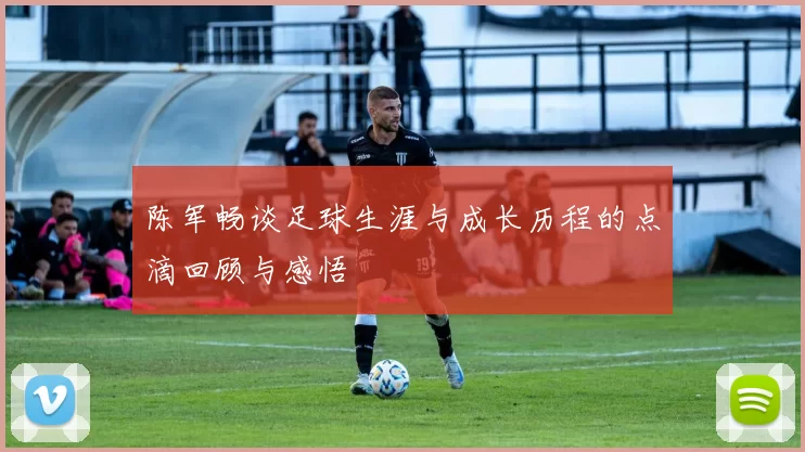 陈军畅谈足球生涯与成长历程的点滴回顾与感悟