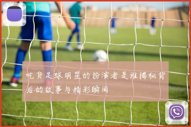 吃货足球明星的扮演者是谁揭秘背后的故事与精彩瞬间