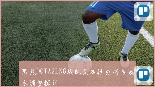 聚焦DOTA2LNG战队灵活性分析与战术调整探讨