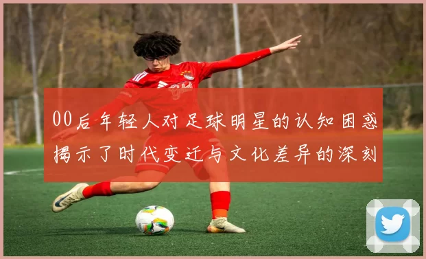 00后年轻人对足球明星的认知困惑揭示了时代变迁与文化差异的深刻影响