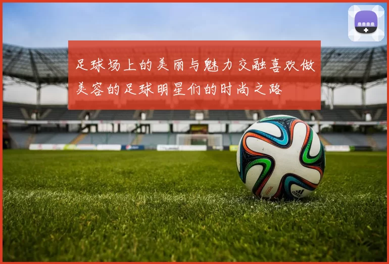 足球场上的美丽与魅力交融喜欢做美容的足球明星们的时尚之路