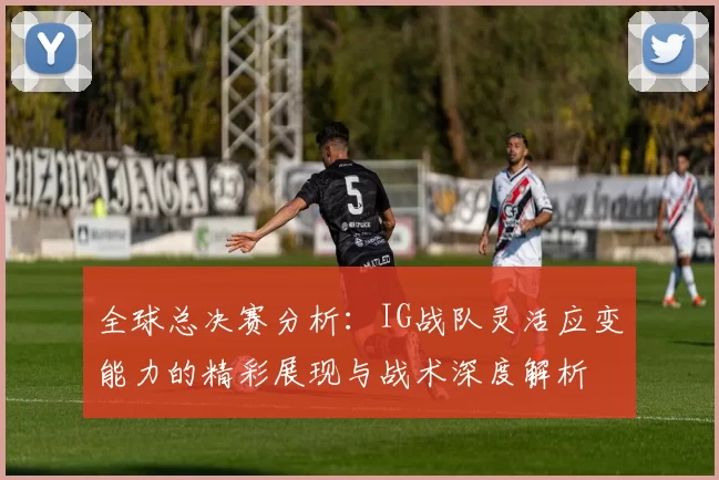全球总决赛分析：IG战队灵活应变能力的精彩展现与战术深度解析