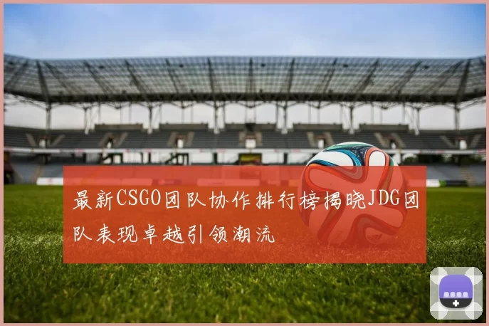 最新CSGO团队协作排行榜揭晓JDG团队表现卓越引领潮流