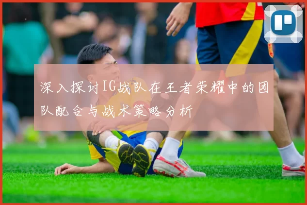 深入探讨IG战队在王者荣耀中的团队配合与战术策略分析