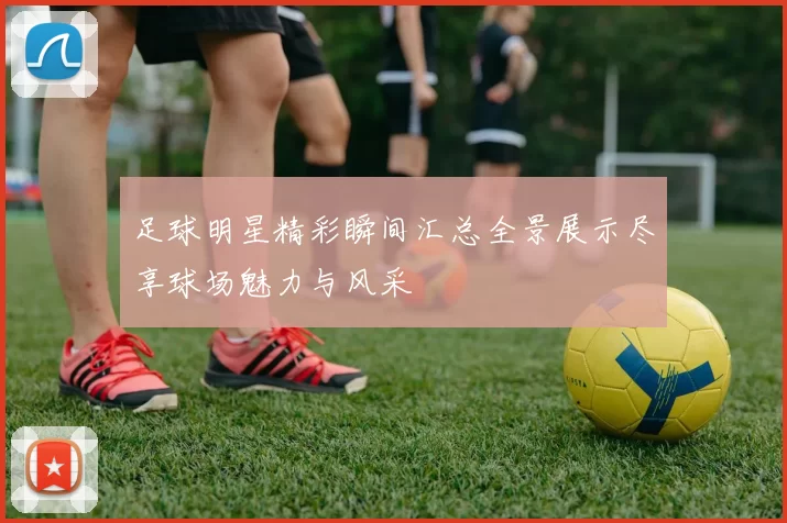 足球明星精彩瞬间汇总全景展示尽享球场魅力与风采
