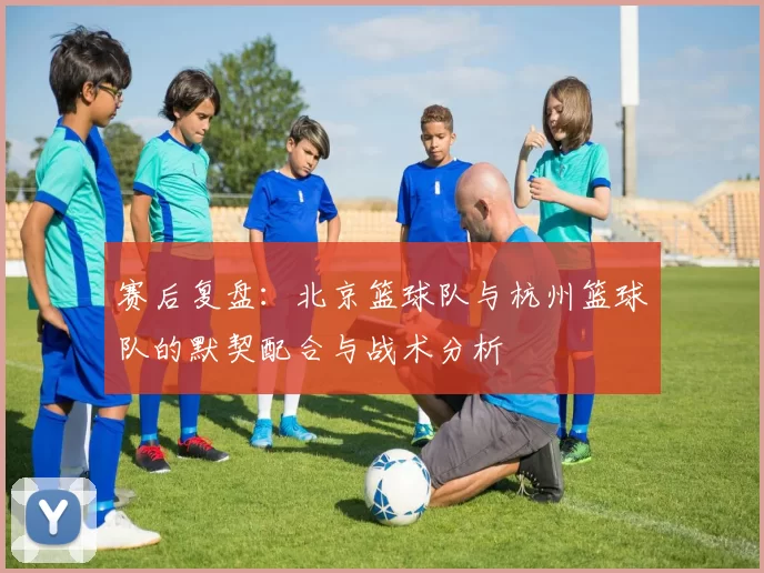 赛后复盘：北京篮球队与杭州篮球队的默契配合与战术分析